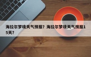 海拉尔梦境天气预报？海拉尔梦境天气预报15天？