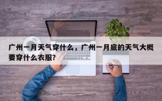 广州一月天气穿什么，广州一月底的天气大概要穿什么衣服？