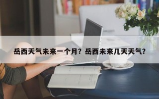 岳西天气未来一个月？岳西未来几天天气？