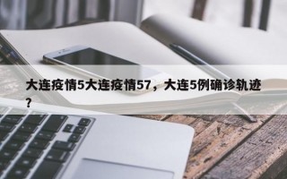 大连疫情5大连疫情57，大连5例确诊轨迹？