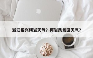 浙江绍兴柯岩天气？柯岩风景区天气？