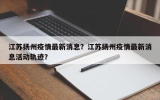 江苏扬州疫情最新消息？江苏扬州疫情最新消息活动轨迹？