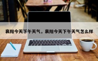 襄阳今天下午天气，襄阳今天下午天气怎么样