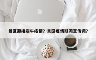 景区迎接端午疫情？景区疫情期间宣传词？
