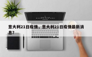 意大利21日疫情，意大利21日疫情最新消息？
