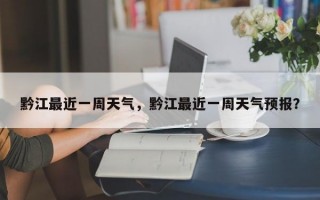 黔江最近一周天气，黔江最近一周天气预报？