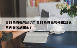 贵阳乌当天气风力？贵阳乌当天气预报15天查询安装到桌面？
