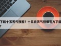 下载十五天气预报？十五日天气预报官方下载？