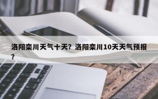 洛阳栾川天气十天？洛阳栾川10天天气预报？