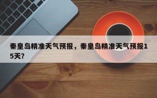 秦皇岛精准天气预报，秦皇岛精准天气预报15天？