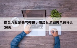 南昌九龙湖天气预报，南昌九龙湖天气预报儿30天
