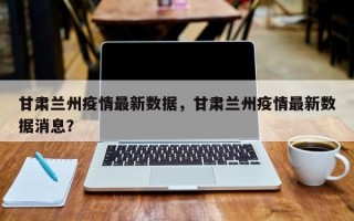 甘肃兰州疫情最新数据，甘肃兰州疫情最新数据消息？