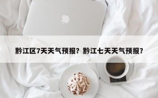 黔江区7天天气预报？黔江七天天气预报？