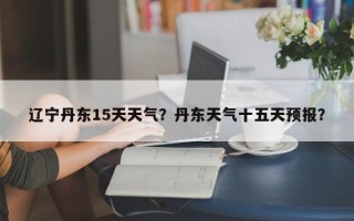 辽宁丹东15天天气？丹东天气十五天预报？