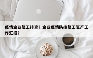 疫情企业复工排查？企业疫情防控复工复产工作汇报？