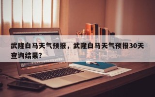 武隆白马天气预报，武隆白马天气预报30天查询结果？