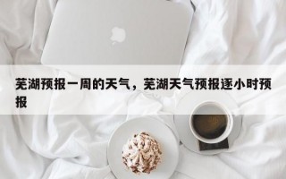 芜湖预报一周的天气，芜湖天气预报逐小时预报