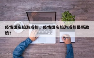 疫情国庆旅游成都，疫情国庆旅游成都最新政策？