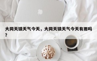 大同天镇天气今天，大同天镇天气今天有雨吗？