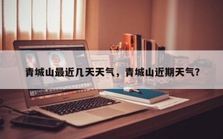 青城山最近几天天气，青城山近期天气？