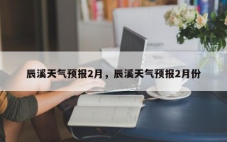 辰溪天气预报2月，辰溪天气预报2月份