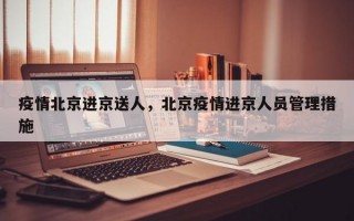 疫情北京进京送人，北京疫情进京人员管理措施