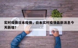 实时疫情日本疫情，日本实时疫情最新消息今天新增？
