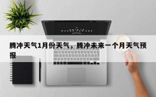 腾冲天气1月份天气，腾冲未来一个月天气预报