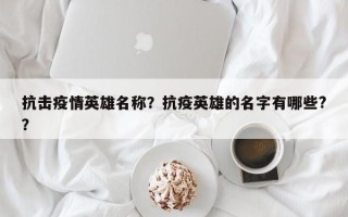 抗击疫情英雄名称？抗疫英雄的名字有哪些?？