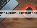 阳江气象台预测天气，阳江市气象局天气预报？