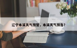 辽宁本溪天气预警，本溪天气预告？
