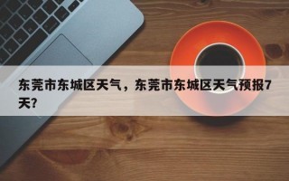东莞市东城区天气，东莞市东城区天气预报7天？