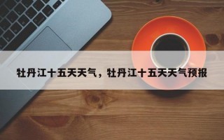 牡丹江十五天天气，牡丹江十五天天气预报