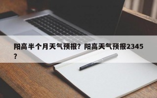 阳高半个月天气预报？阳高天气预报2345？