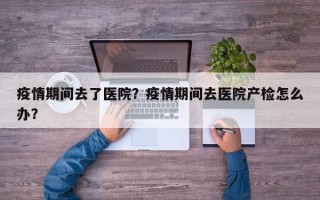 疫情期间去了医院？疫情期间去医院产检怎么办？