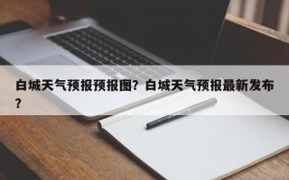 白城天气预报预报图？白城天气预报最新发布？