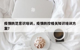 疫情防范意识培训，疫情防控相关知识培训方案？
