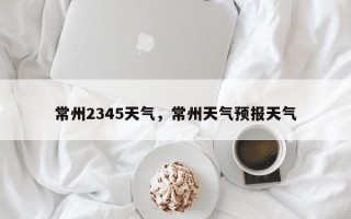 常州2345天气，常州天气预报天气