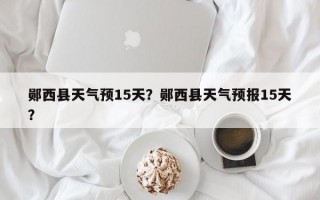 郧西县天气预15天？郧西县天气预报15天？