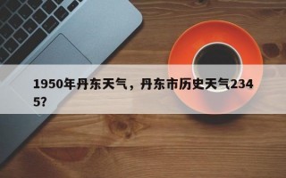 1950年丹东天气，丹东市历史天气2345？