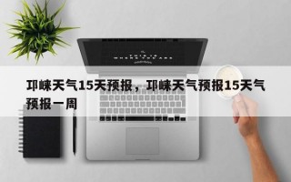 邛崃天气15天预报，邛崃天气预报15天气预报一周
