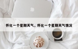 怀化一个星期天气，怀化一个星期天气情况