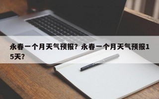 永春一个月天气预报？永春一个月天气预报15天？