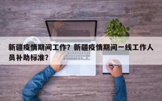 新疆疫情期间工作？新疆疫情期间一线工作人员补助标准？