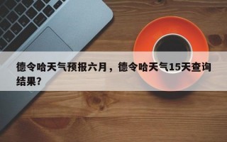 德令哈天气预报六月，德令哈天气15天查询结果？