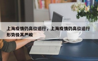 上海疫情仍高位运行，上海疫情仍高位运行 形势极其严峻