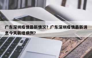 广东深圳疫情最新情况？广东深圳疫情最新消息今天新增病例？