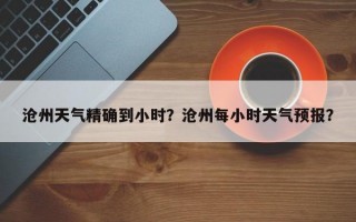 沧州天气精确到小时？沧州每小时天气预报？