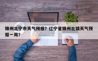 锦州北宁市天气预报？辽宁省锦州北镇天气预报一周？