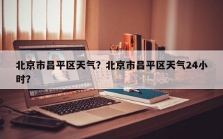 北京市昌平区天气？北京市昌平区天气24小时？